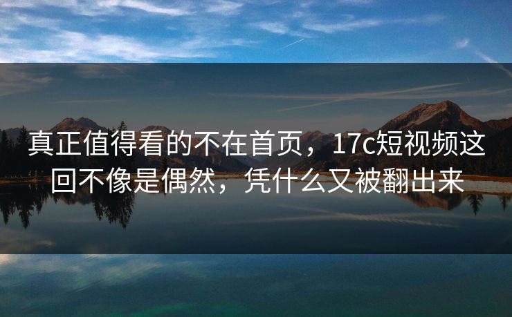 真正值得看的不在首页，17c短视频这回不像是偶然，凭什么又被翻出来  第1张