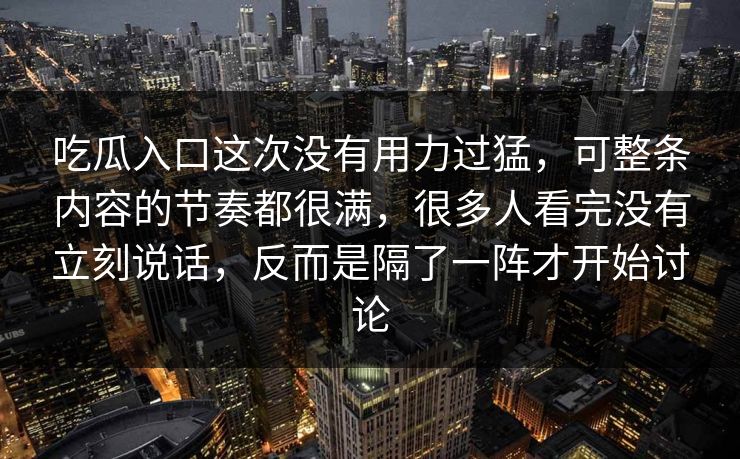 吃瓜入口这次没有用力过猛，可整条内容的节奏都很满，很多人看完没有立刻说话，反而是隔了一阵才开始讨论  第1张