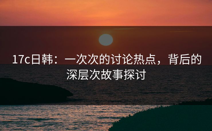17c日韩：一次次的讨论热点，背后的深层次故事探讨  第1张