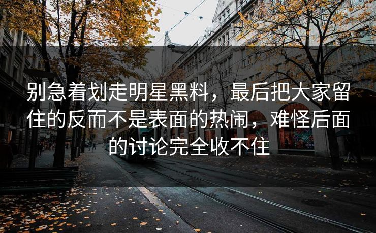 别急着划走明星黑料,最后把大家留住的反而不是表面的热闹,难怪后面的讨论完全收不住 第1张 别急着划走明星黑料,最后把大家留住的反而不是表面的热闹,难怪后面的讨论完全收不住 第1张