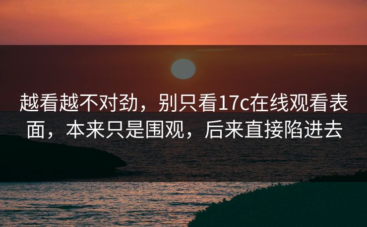 越看越不对劲，别只看17c在线观看表面，本来只是围观，后来直接陷进去  第1张