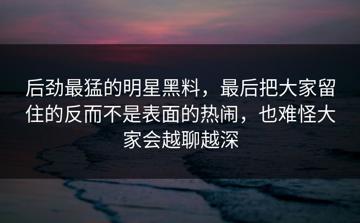 后劲最猛的明星黑料,最后把大家留住的反而不是表面的热闹,也难怪大家会越聊越深 第1张 后劲最猛的明星黑料,最后把大家留住的反而不是表面的热闹,也难怪大家会越聊越深 第1张