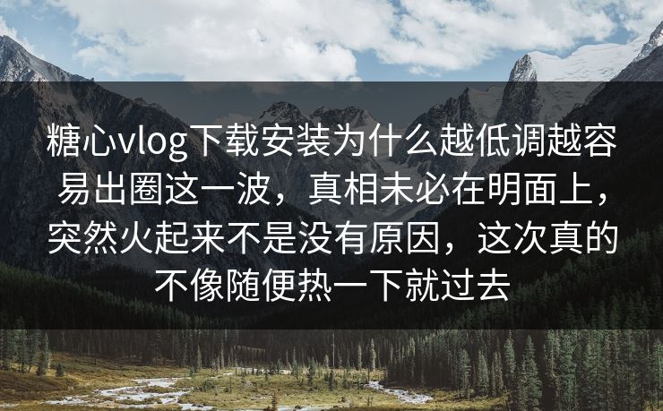 糖心vlog下载安装为什么越低调越容易出圈这一波，真相未必在明面上，突然火起来不是没有原因，这次真的不像随便热一下就过去  第1张