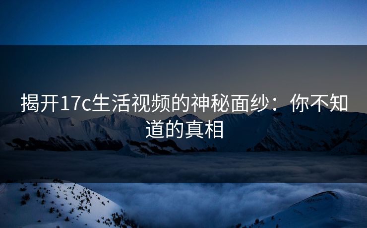 揭开17c生活视频的神秘面纱：你不知道的真相  第1张