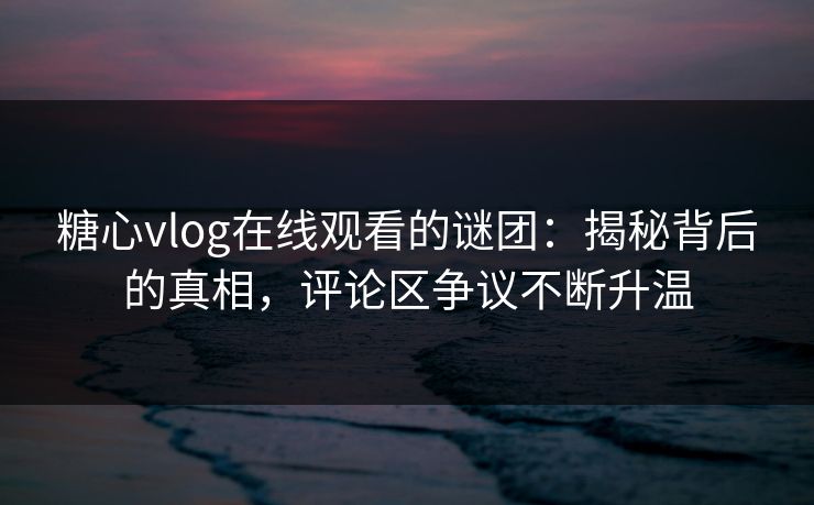 糖心vlog在线观看的谜团：揭秘背后的真相，评论区争议不断升温  第1张