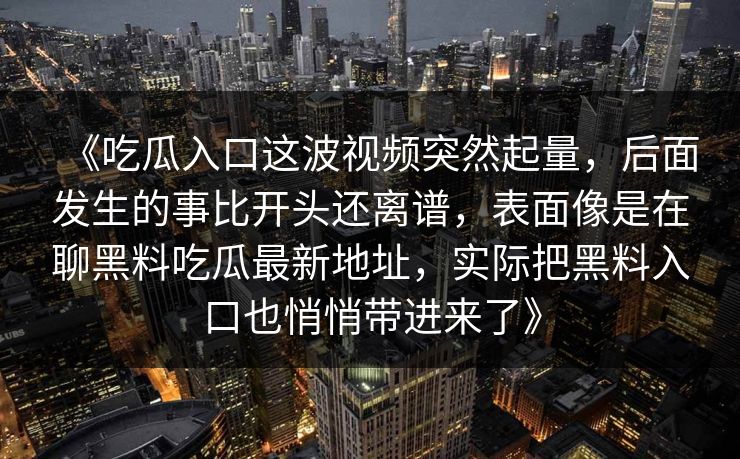 《吃瓜入口这波视频突然起量,后面发生的事比开头还离谱,表面像是在聊黑料吃瓜最新地址,实际把黑料入口也悄悄带进来了》 第1张 《吃瓜入口这波视频突然起量,后面发生的事比开头还离谱,表面像是在聊黑料吃瓜最新地址,实际把黑料入口也悄悄带进来了》 第1张